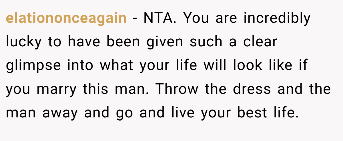elationonceagain − NTA. You are incredibly lucky to have been given such a clear glimpse into what your life will look like if you marry this man. Throw the dress and the man away and go and live your best life.