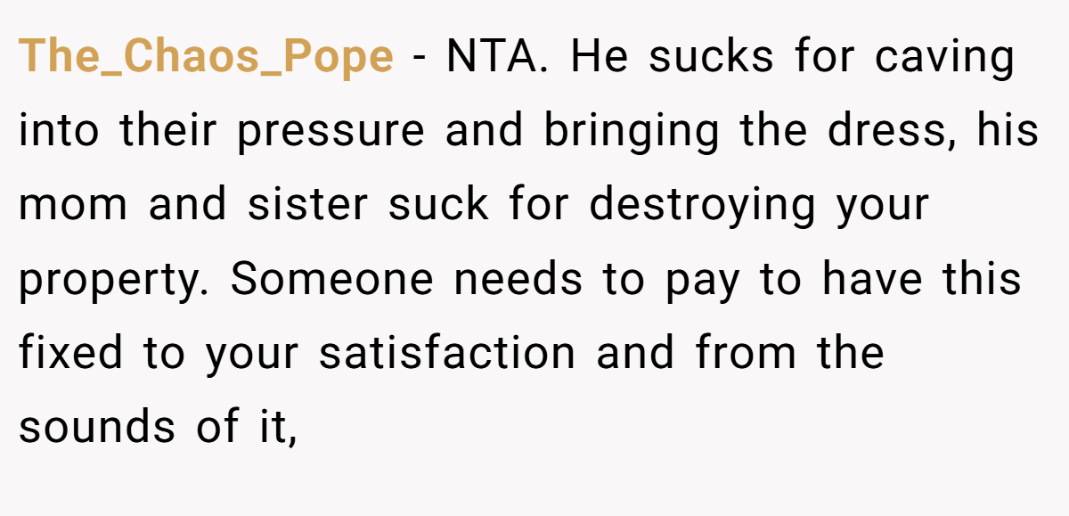 The_Chaos_Pope − NTA. He sucks for caving into their pressure and bringing the dress, his mom and sister suck for destroying your property. Someone needs to pay to have this fixed to your satisfaction and from the sounds of it,