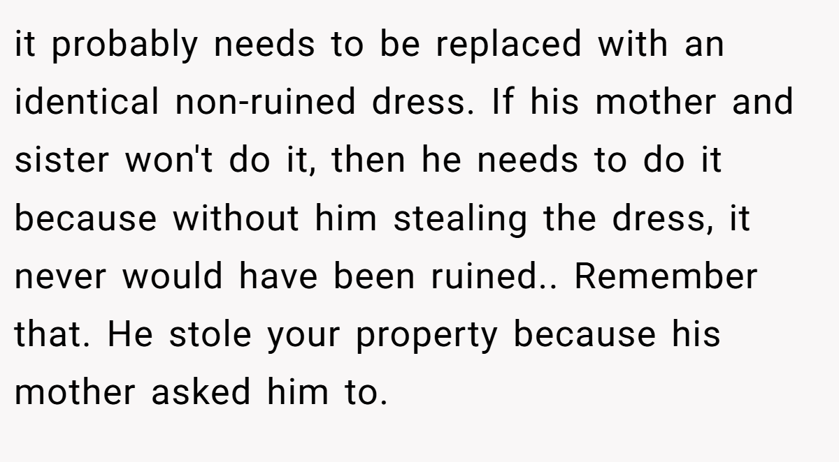 it probably needs to be replaced with an identical non-ruined dress. If his mother and sister won't do it, then he needs to do it because without him stealing the dress, it never would have been ruined.. Remember that. He stole your property because his mother asked him to.