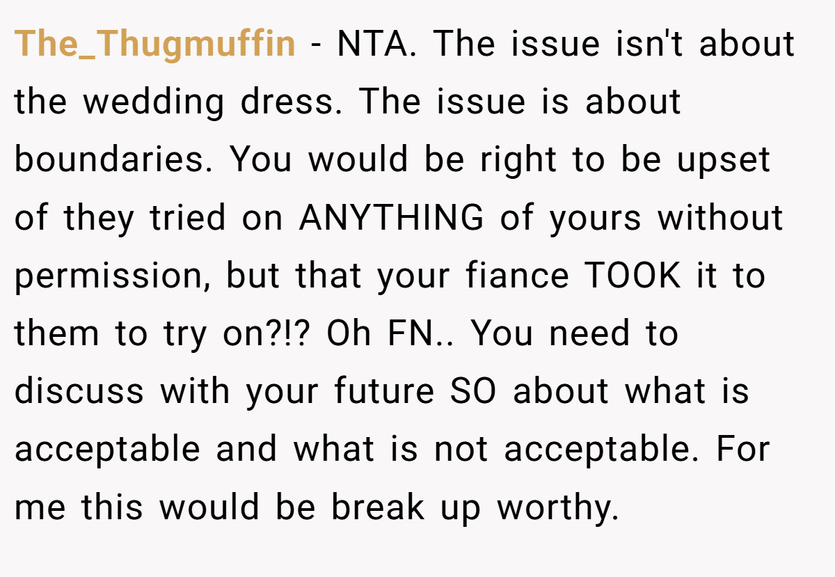 The_Thugmuffin − NTA. The issue isn't about the wedding dress. The issue is about boundaries. You would be right to be upset of they tried on ANYTHING of yours without permission, but that your fiance TOOK it to them to try on?!? Oh FN.. You need to discuss with your future SO about what is acceptable and what is not acceptable. For me this would be break up worthy.