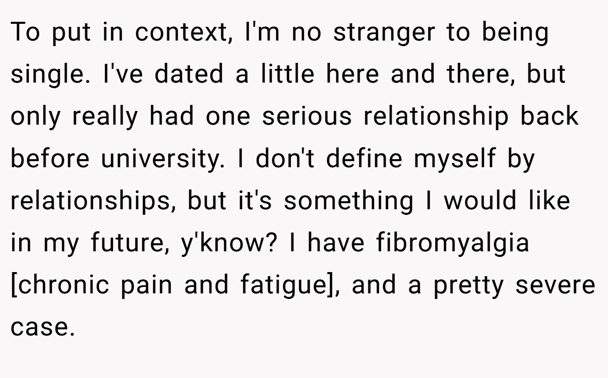 To put in context, I'm no stranger to being single. I've dated a little here and there, but only really had one serious relationship back before university. I don't define myself by relationships, but it's something I would like in my future, y'know? I have fibromyalgia [chronic pain and fatigue], and a pretty severe case.