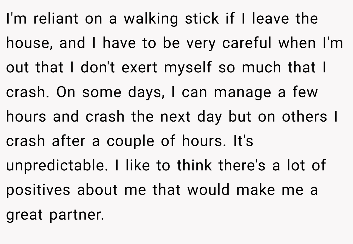 I'm reliant on a walking stick if I leave the house, and I have to be very careful when I'm out that I don't exert myself so much that I crash. On some days, I can manage a few hours and crash the next day but on others I crash after a couple of hours. It's unpredictable. I like to think there's a lot of positives about me that would make me a great partner.