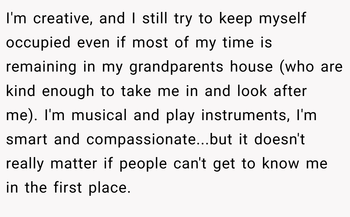 I'm creative, and I still try to keep myself occupied even if most of my time is remaining in my grandparents house (who are kind enough to take me in and look after me). I'm musical and play instruments, I'm smart and compassionate...but it doesn't really matter if people can't get to know me in the first place.