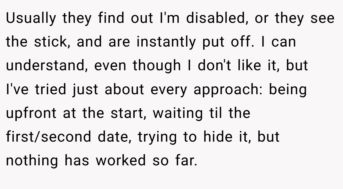 Usually they find out I'm disabled, or they see the stick, and are instantly put off. I can understand, even though I don't like it, but I've tried just about every approach: being upfront at the start, waiting til the first/second date, trying to hide it, but nothing has worked so far.