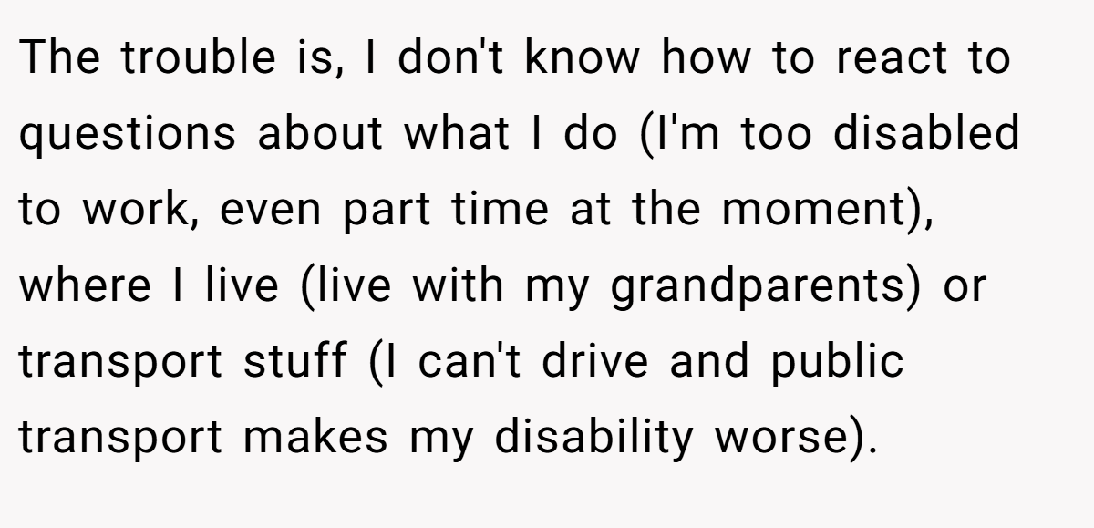The trouble is, I don't know how to react to questions about what I do (I'm too disabled to work, even part time at the moment), where I live (live with my grandparents) or transport stuff (I can't drive and public transport makes my disability worse).