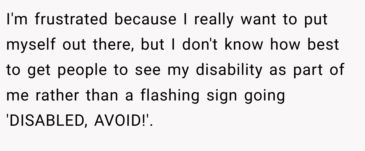 I'm frustrated because I really want to put myself out there, but I don't know how best to get people to see my disability as part of me rather than a flashing sign going 'DISABLED, AVOID!'.