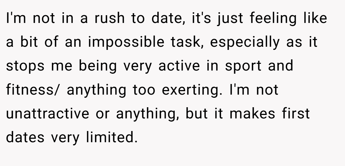 I'm not in a rush to date, it's just feeling like a bit of an impossible task, especially as it stops me being very active in sport and fitness/ anything too exerting. I'm not unattractive or anything, but it makes first dates very limited.