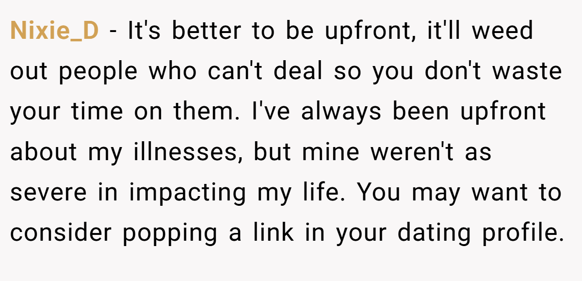 Nixie_D − It's better to be upfront, it'll weed out people who can't deal so you don't waste your time on them. I've always been upfront about my illnesses, but mine weren't as severe in impacting my life. You may want to consider popping a link in your dating profile.