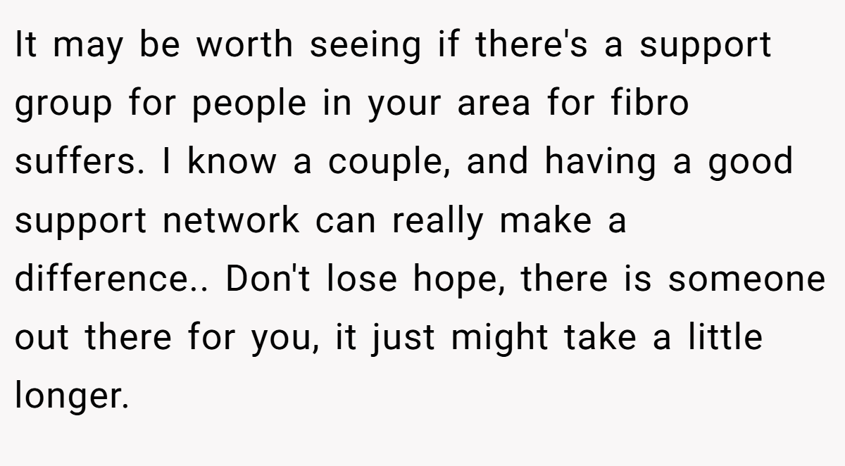 It may be worth seeing if there's a support group for people in your area for fibro suffers. I know a couple, and having a good support network can really make a difference.. Don't lose hope, there is someone out there for you, it just might take a little longer.
