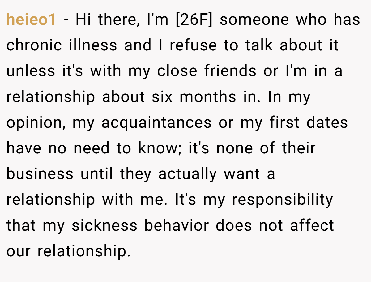 heieo1 − Hi there, I'm [26F] someone who has chronic illness and I refuse to talk about it unless it's with my close friends or I'm in a relationship about six months in. In my opinion, my acquaintances or my first dates have no need to know; it's none of their business until they actually want a relationship with me. It's my responsibility that my sickness behavior does not affect our relationship.