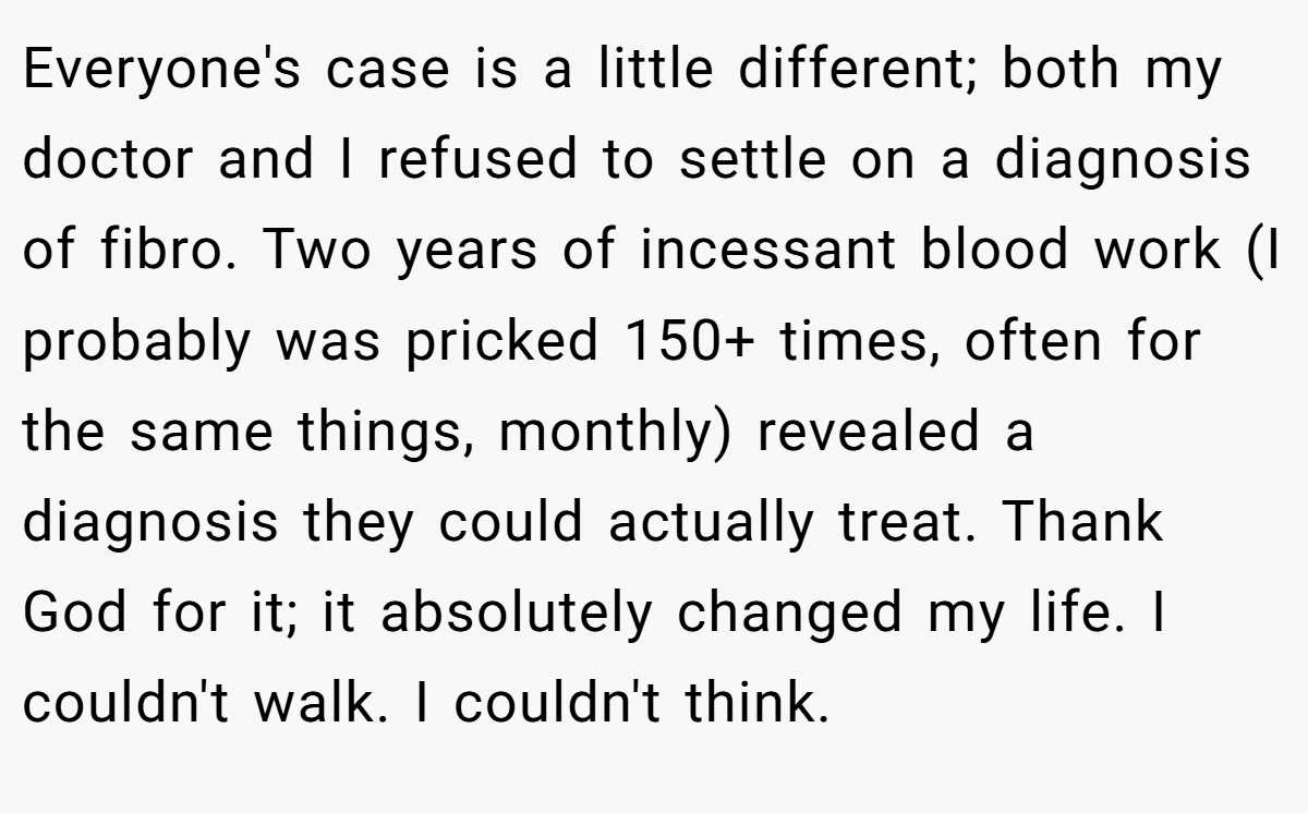 Everyone's case is a little different; both my doctor and I refused to settle on a diagnosis of fibro. Two years of incessant blood work (I probably was pricked 150+ times, often for the same things, monthly) revealed a diagnosis they could actually treat. Thank God for it; it absolutely changed my life. I couldn't walk. I couldn't think.