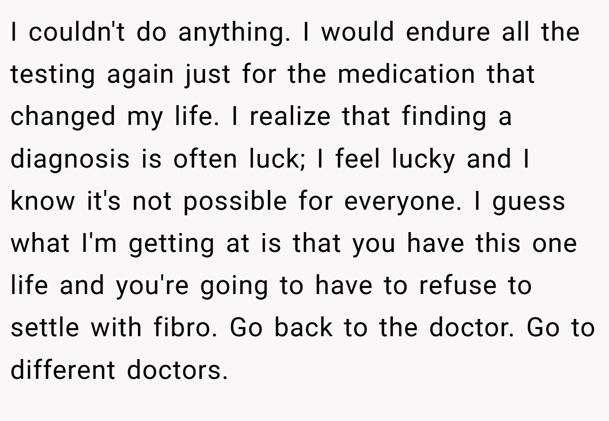 I couldn't do anything. I would endure all the testing again just for the medication that changed my life. I realize that finding a diagnosis is often luck; I feel lucky and I know it's not possible for everyone. I guess what I'm getting at is that you have this one life and you're going to have to refuse to settle with fibro. Go back to the doctor. Go to different doctors.
