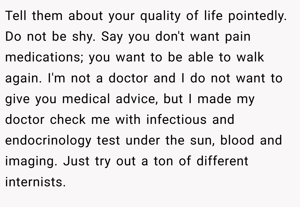 Tell them about your quality of life pointedly. Do not be shy. Say you don't want pain medications; you want to be able to walk again. I'm not a doctor and I do not want to give you medical advice, but I made my doctor check me with infectious and endocrinology test under the sun, blood and imaging. Just try out a ton of different internists.
