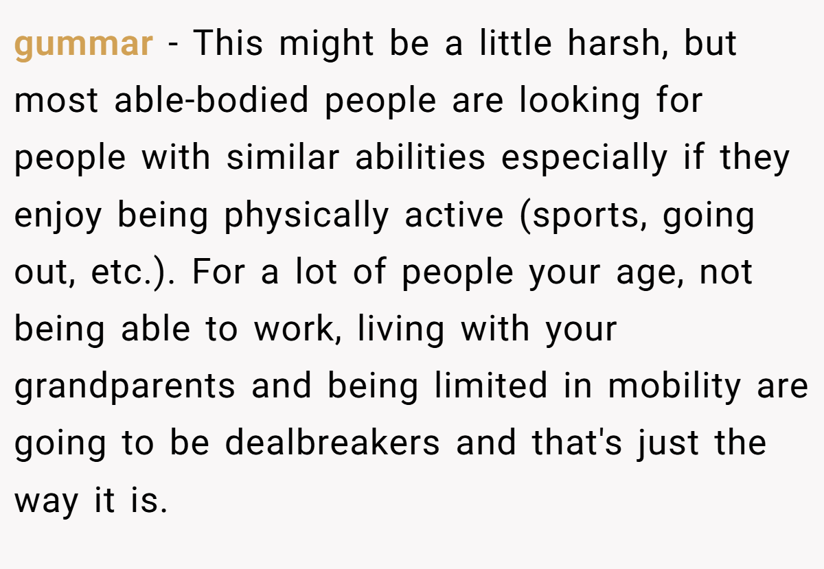 gummar − This might be a little harsh, but most able-bodied people are looking for people with similar abilities especially if they enjoy being physically active (sports, going out, etc.). For a lot of people your age, not being able to work, living with your grandparents and being limited in mobility are going to be dealbreakers and that's just the way it is.