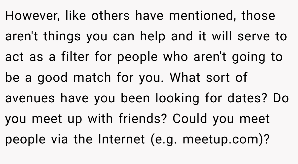 However, like others have mentioned, those aren't things you can help and it will serve to act as a filter for people who aren't going to be a good match for you. What sort of avenues have you been looking for dates? Do you meet up with friends? Could you meet people via the Internet (e.g. meetup.com)?