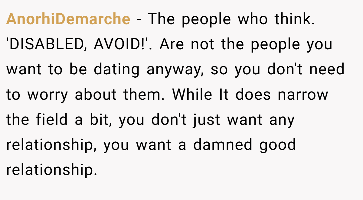 AnorhiDemarche − The people who think. 'DISABLED, AVOID!'. Are not the people you want to be dating anyway, so you don't need to worry about them. While It does narrow the field a bit, you don't just want any relationship, you want a damned good relationship.