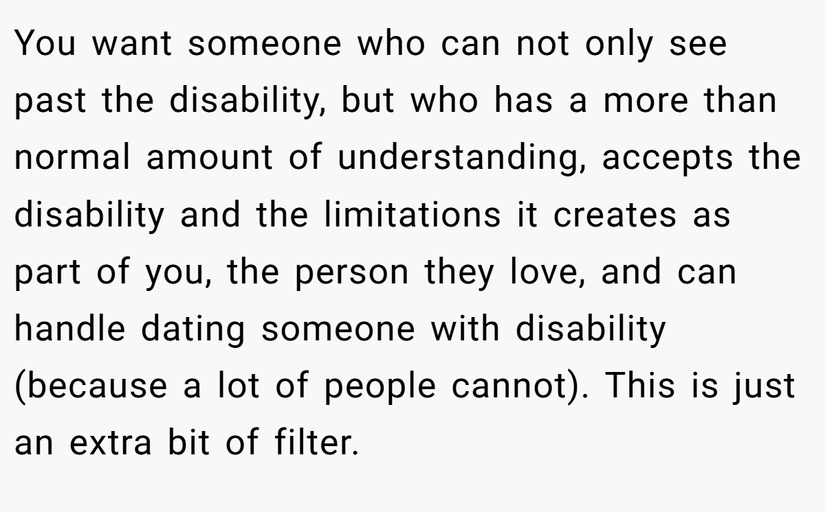 You want someone who can not only see past the disability, but who has a more than normal amount of understanding, accepts the disability and the limitations it creates as part of you, the person they love, and can handle dating someone with disability (because a lot of people cannot). This is just an extra bit of filter.