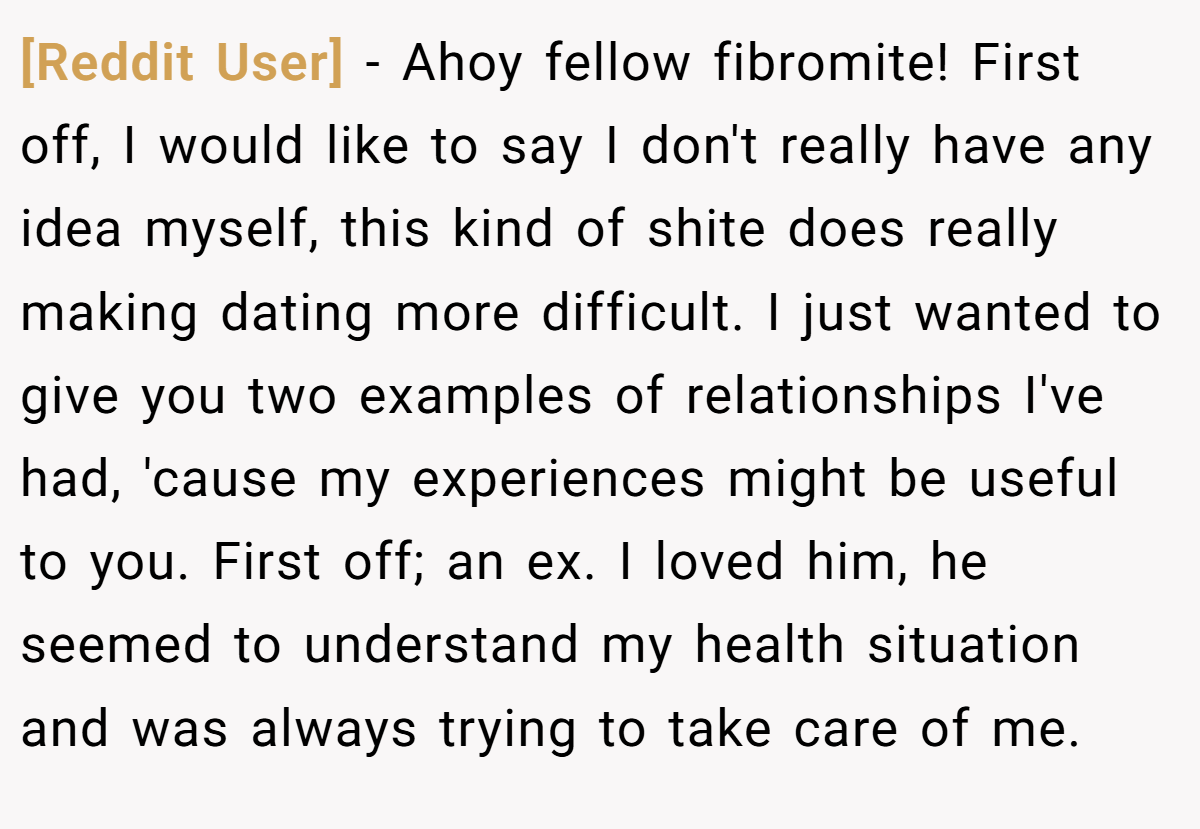 [Reddit User] − Ahoy fellow fibromite! First off, I would like to say I don't really have any idea myself, this kind of shite does really making dating more difficult. I just wanted to give you two examples of relationships I've had, 'cause my experiences might be useful to you. First off; an ex. I loved him, he seemed to understand my health situation and was always trying to take care of me.