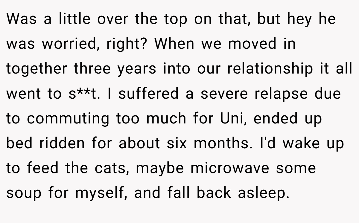 Was a little over the top on that, but hey he was worried, right? When we moved in together three years into our relationship it all went to s**t. I suffered a severe relapse due to commuting too much for Uni, ended up bed ridden for about six months. I'd wake up to feed the cats, maybe microwave some soup for myself, and fall back asleep.