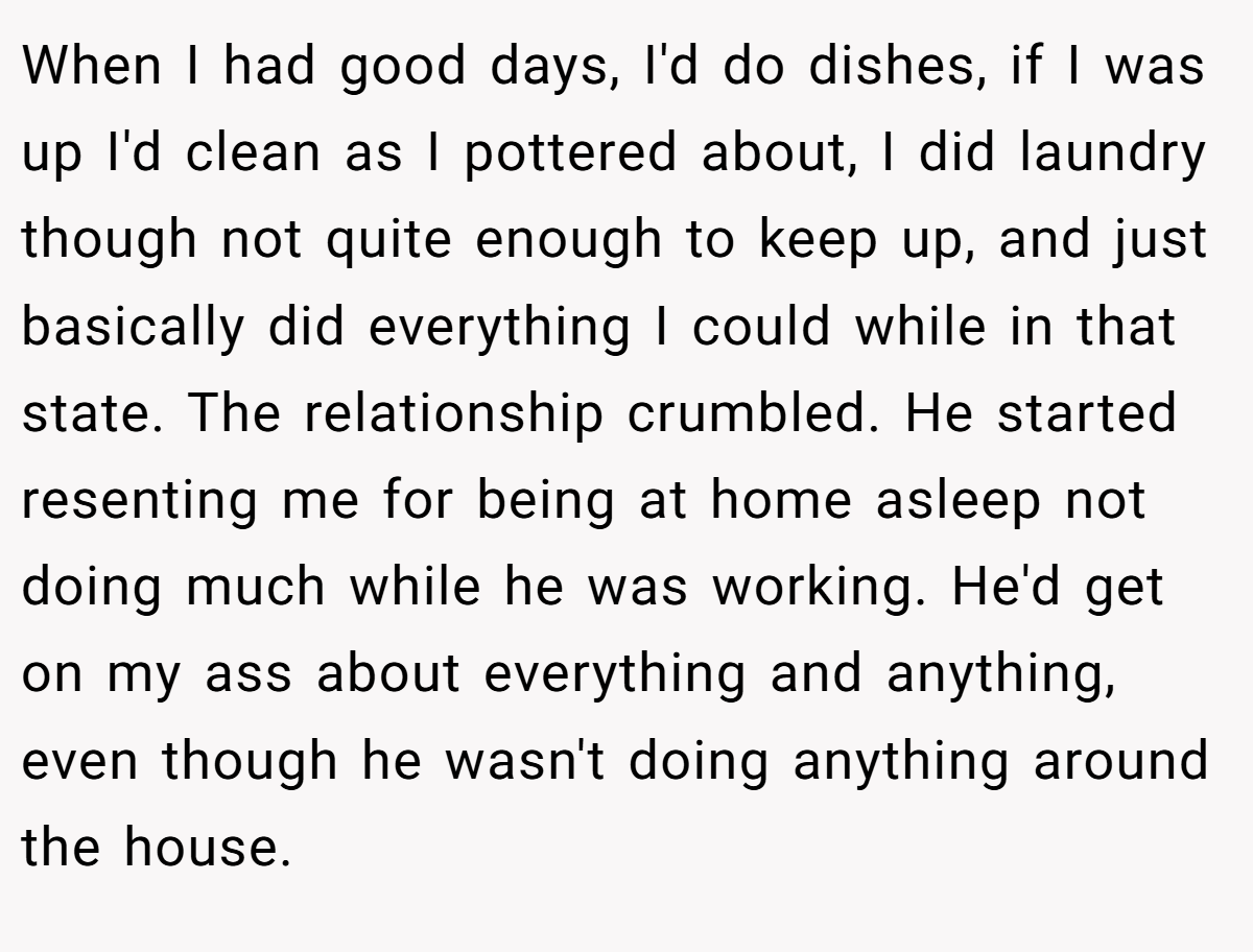 When I had good days, I'd do dishes, if I was up I'd clean as I pottered about, I did laundry though not quite enough to keep up, and just basically did everything I could while in that state. The relationship crumbled. He started resenting me for being at home asleep not doing much while he was working. He'd get on my ass about everything and anything, even though he wasn't doing anything around the house.