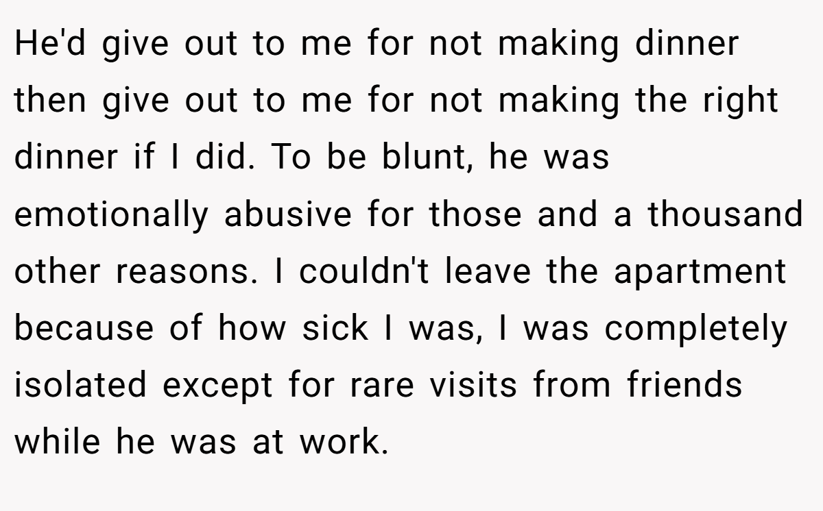 He'd give out to me for not making dinner then give out to me for not making the right dinner if I did. To be blunt, he was emotionally abusive for those and a thousand other reasons. I couldn't leave the apartment because of how sick I was, I was completely isolated except for rare visits from friends while he was at work.