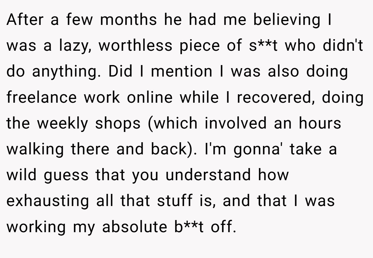 After a few months he had me believing I was a lazy, worthless piece of s**t who didn't do anything. Did I mention I was also doing freelance work online while I recovered, doing the weekly shops (which involved an hours walking there and back). I'm gonna' take a wild guess that you understand how exhausting all that stuff is, and that I was working my absolute b**t off.