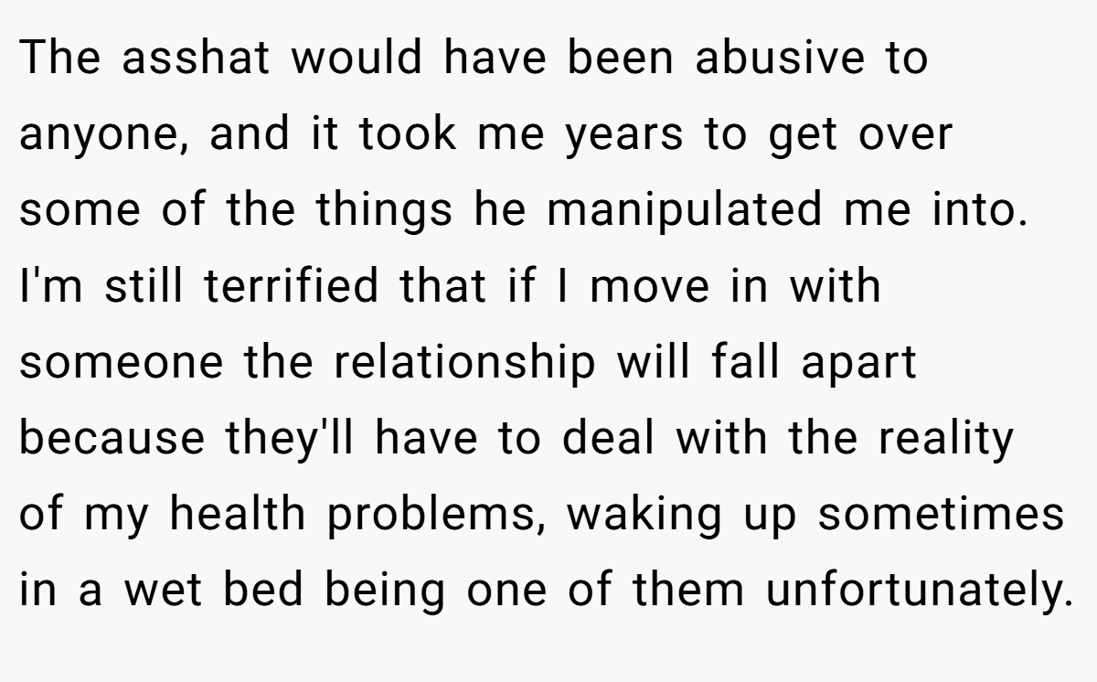 The asshat would have been abusive to anyone, and it took me years to get over some of the things he manipulated me into. I'm still terrified that if I move in with someone the relationship will fall apart because they'll have to deal with the reality of my health problems, waking up sometimes in a wet bed being one of them unfortunately.