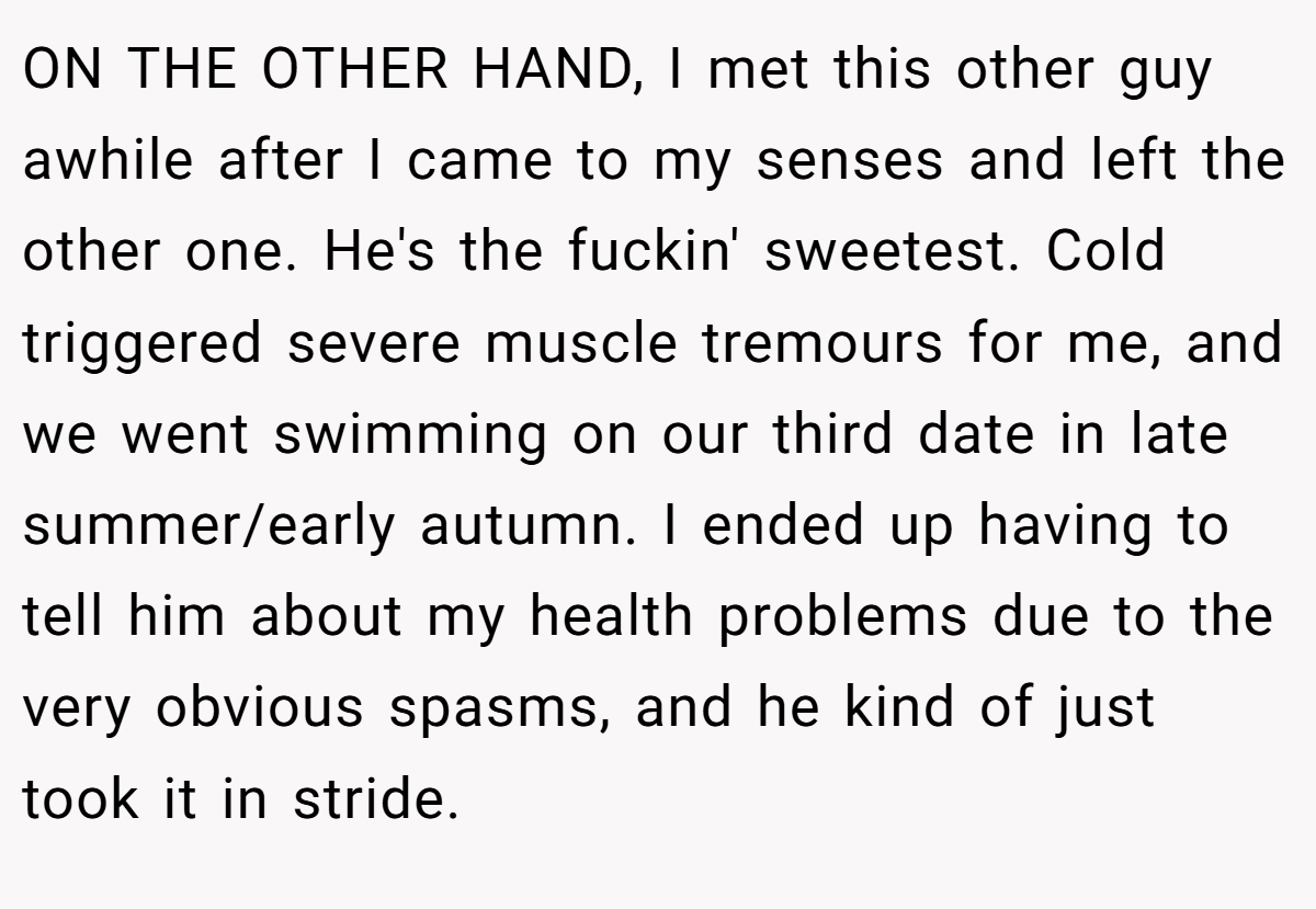 ON THE OTHER HAND, I met this other guy awhile after I came to my senses and left the other one. He's the fuckin' sweetest. Cold triggered severe muscle tremours for me, and we went swimming on our third date in late summer/early autumn. I ended up having to tell him about my health problems due to the very obvious spasms, and he kind of just took it in stride.