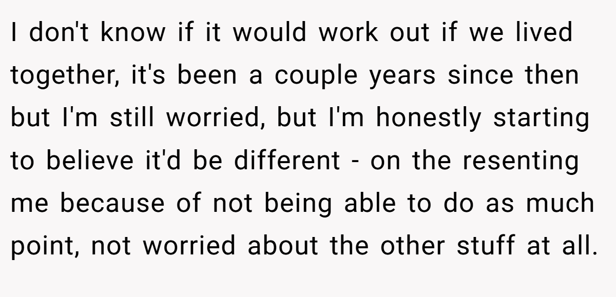I don't know if it would work out if we lived together, it's been a couple years since then but I'm still worried, but I'm honestly starting to believe it'd be different - on the resenting me because of not being able to do as much point, not worried about the other stuff at all.