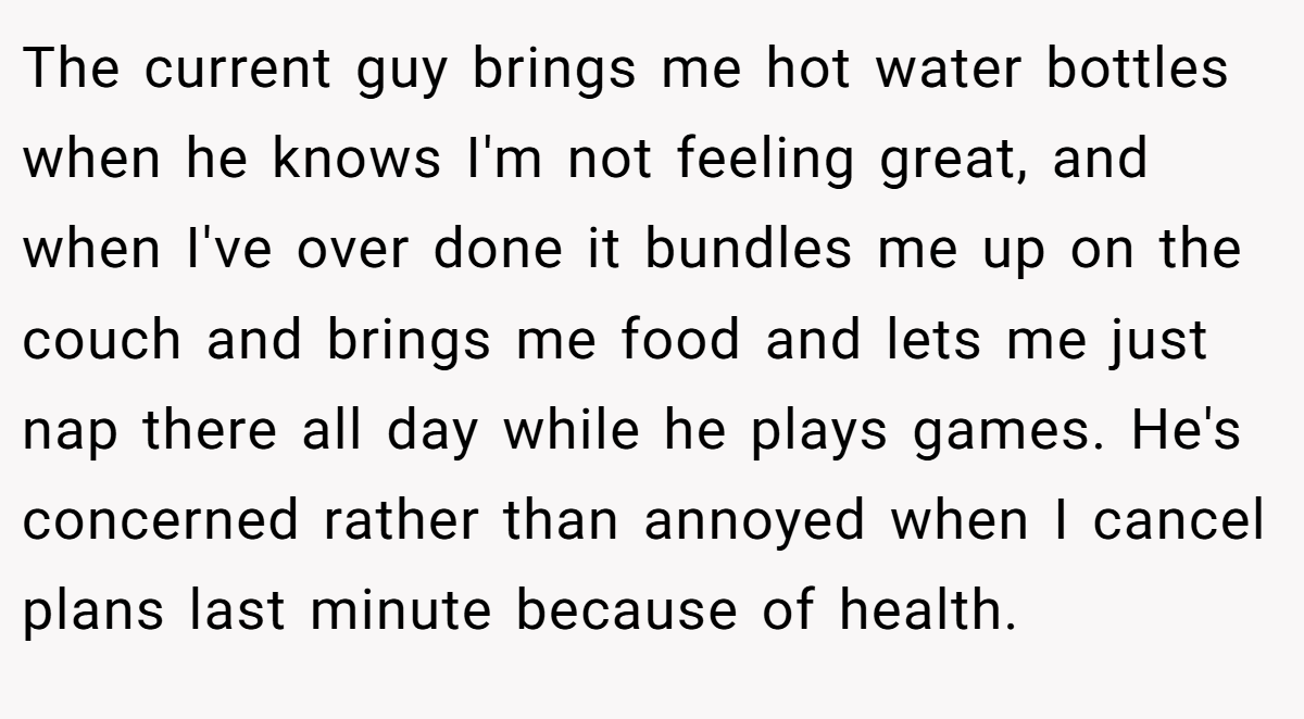 The current guy brings me hot water bottles when he knows I'm not feeling great, and when I've over done it bundles me up on the couch and brings me food and lets me just nap there all day while he plays games. He's concerned rather than annoyed when I cancel plans last minute because of health.