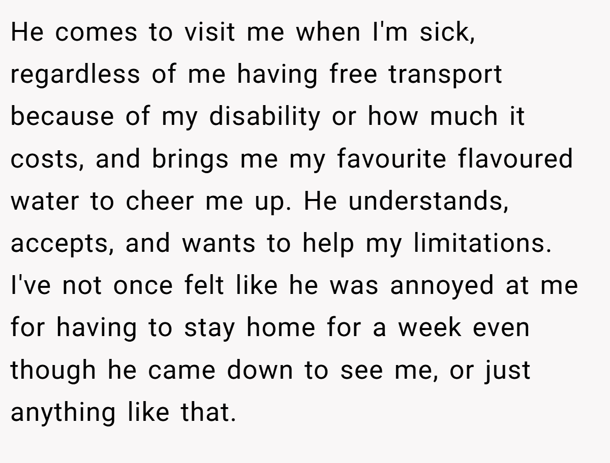 He comes to visit me when I'm sick, regardless of me having free transport because of my disability or how much it costs, and brings me my favourite flavoured water to cheer me up. He understands, accepts, and wants to help my limitations. I've not once felt like he was annoyed at me for having to stay home for a week even though he came down to see me, or just anything like that.