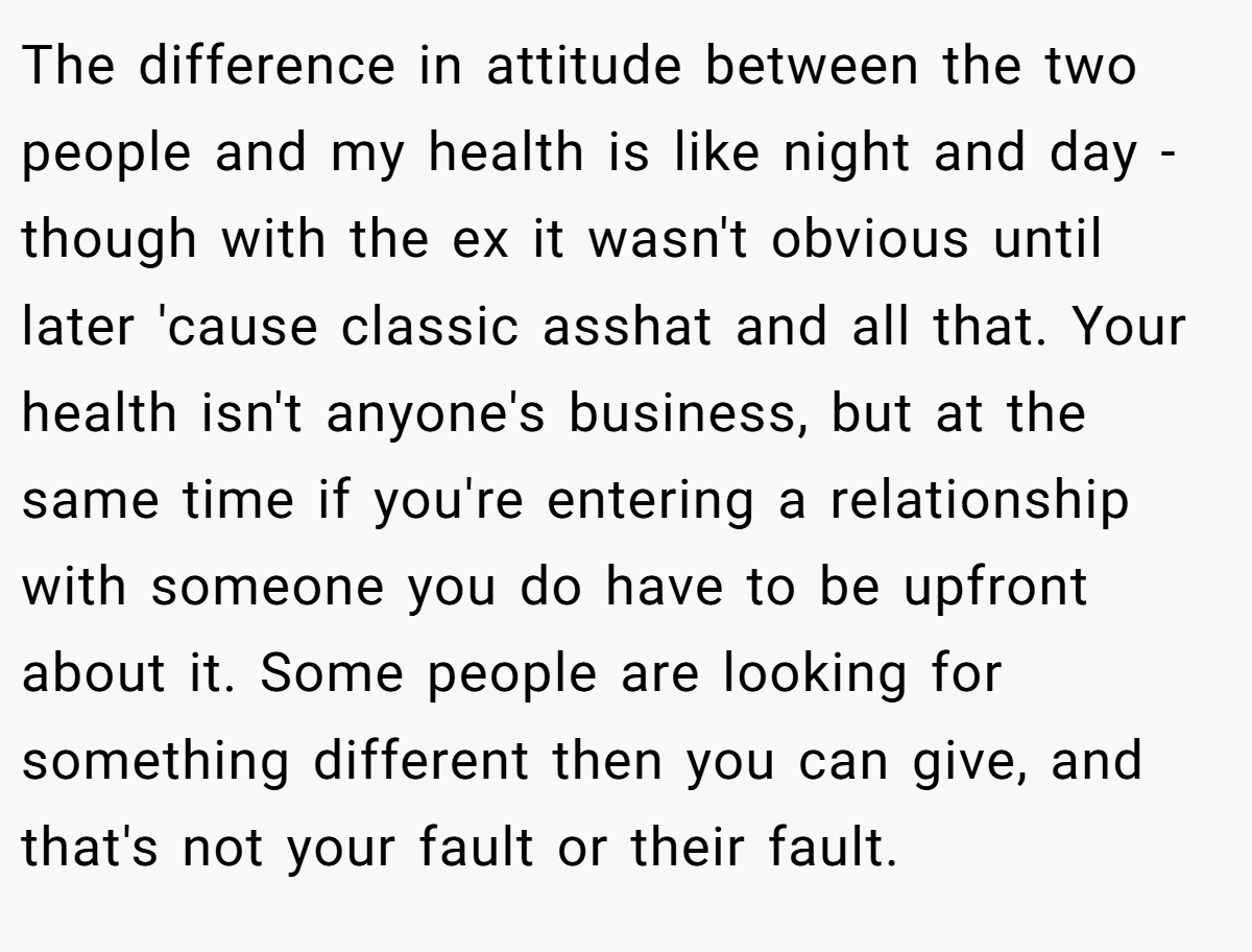 The difference in attitude between the two people and my health is like night and day - though with the ex it wasn't obvious until later 'cause classic asshat and all that. Your health isn't anyone's business, but at the same time if you're entering a relationship with someone you do have to be upfront about it. Some people are looking for something different then you can give, and that's not your fault or their fault.