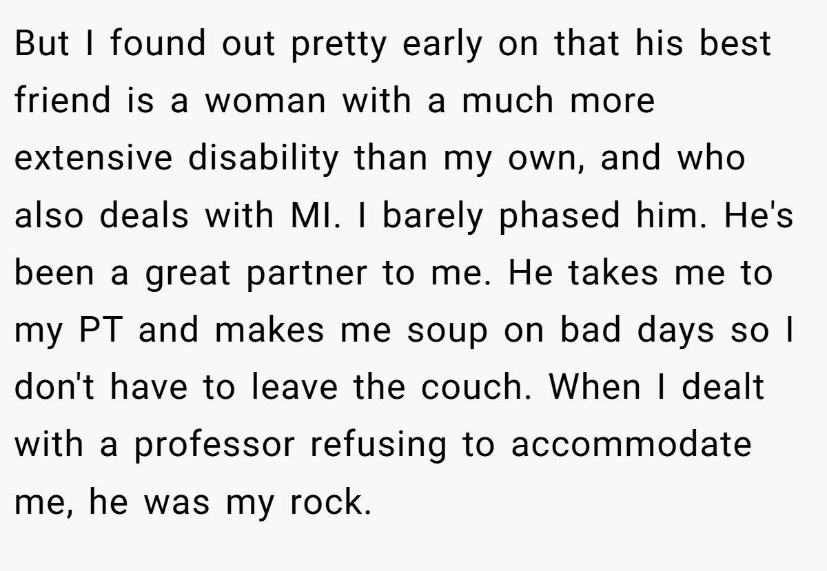 But I found out pretty early on that his best friend is a woman with a much more extensive disability than my own, and who also deals with MI. I barely phased him. He's been a great partner to me. He takes me to my PT and makes me soup on bad days so I don't have to leave the couch. When I dealt with a professor refusing to accommodate me, he was my rock.