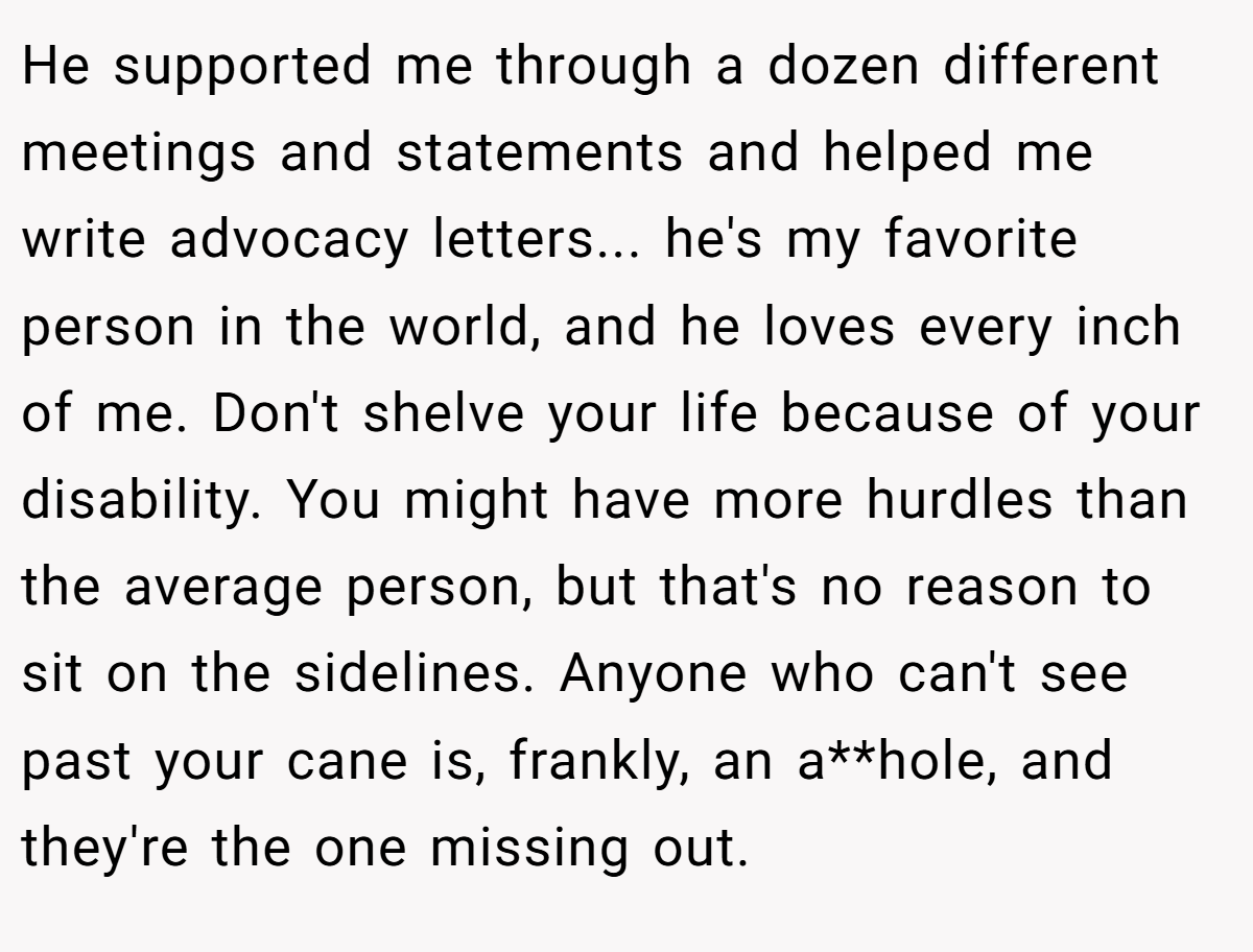 He supported me through a dozen different meetings and statements and helped me write advocacy letters... he's my favorite person in the world, and he loves every inch of me. Don't shelve your life because of your disability. You might have more hurdles than the average person, but that's no reason to sit on the sidelines. Anyone who can't see past your cane is, frankly, an a**hole, and they're the one missing out.