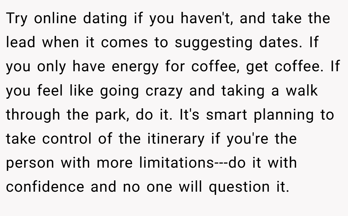 Try online dating if you haven't, and take the lead when it comes to suggesting dates. If you only have energy for coffee, get coffee. If you feel like going crazy and taking a walk through the park, do it. It's smart planning to take control of the itinerary if you're the person with more limitations---do it with confidence and no one will question it.