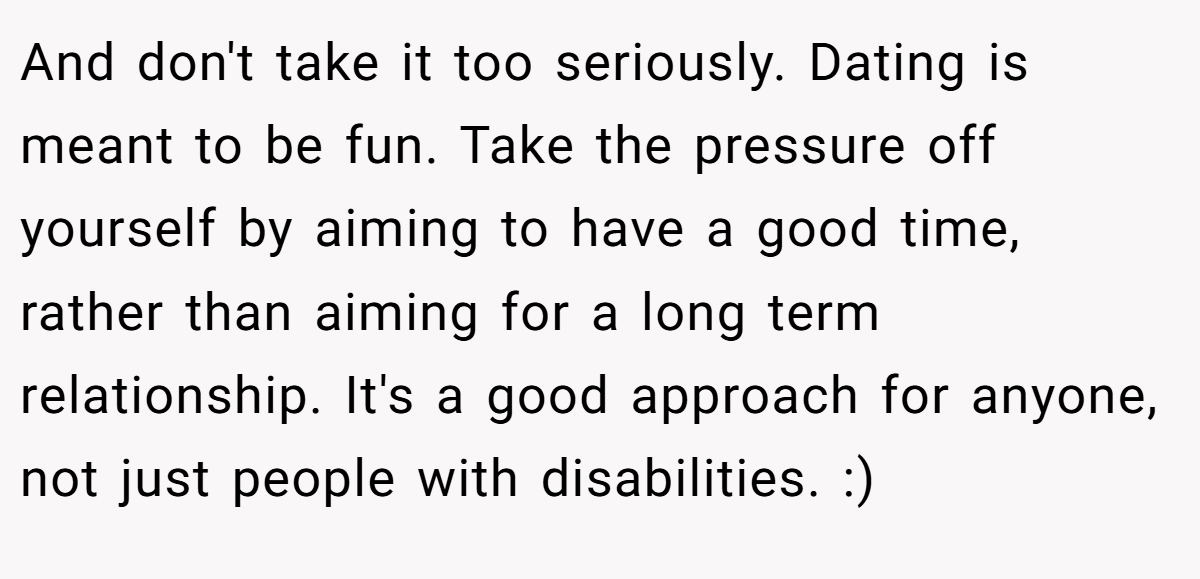 And don't take it too seriously. Dating is meant to be fun. Take the pressure off yourself by aiming to have a good time, rather than aiming for a long term relationship. It's a good approach for anyone, not just people with disabilities. :)