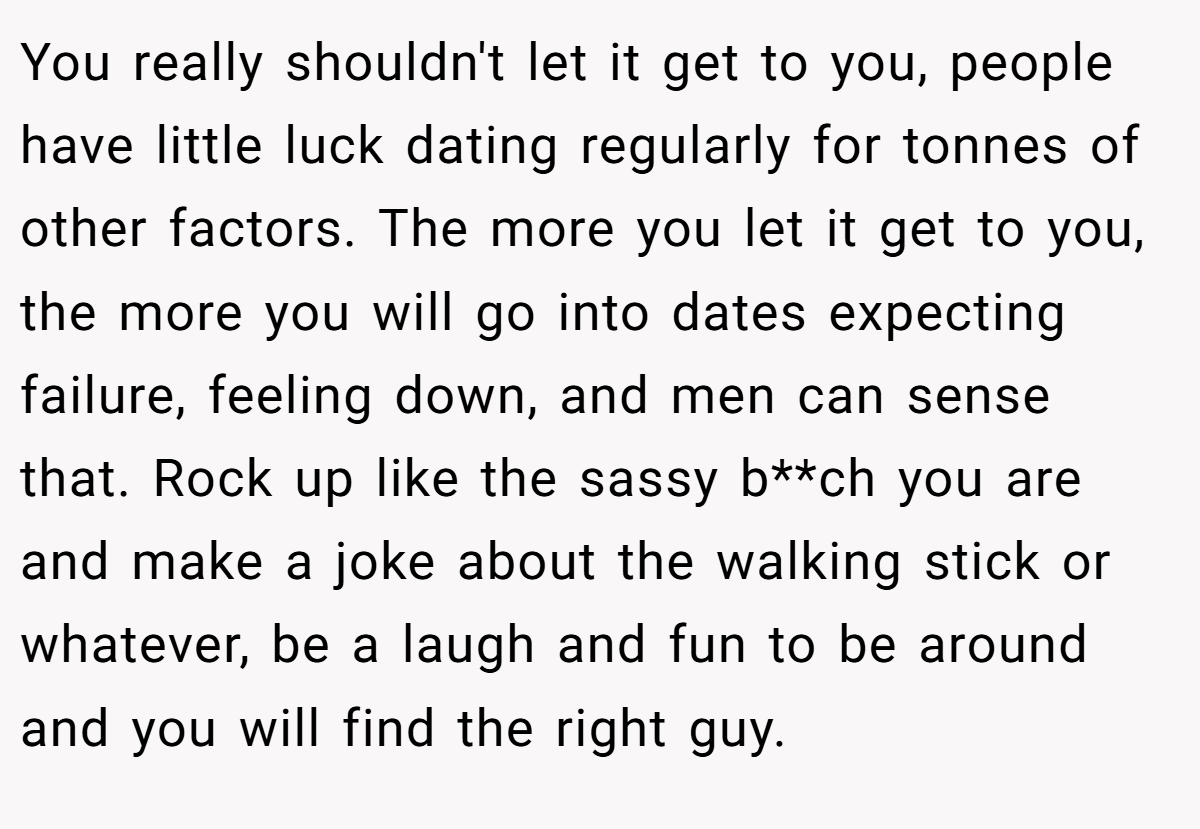 You really shouldn't let it get to you, people have little luck dating regularly for tonnes of other factors. The more you let it get to you, the more you will go into dates expecting failure, feeling down, and men can sense that. Rock up like the sassy b**ch you are and make a joke about the walking stick or whatever, be a laugh and fun to be around and you will find the right guy.