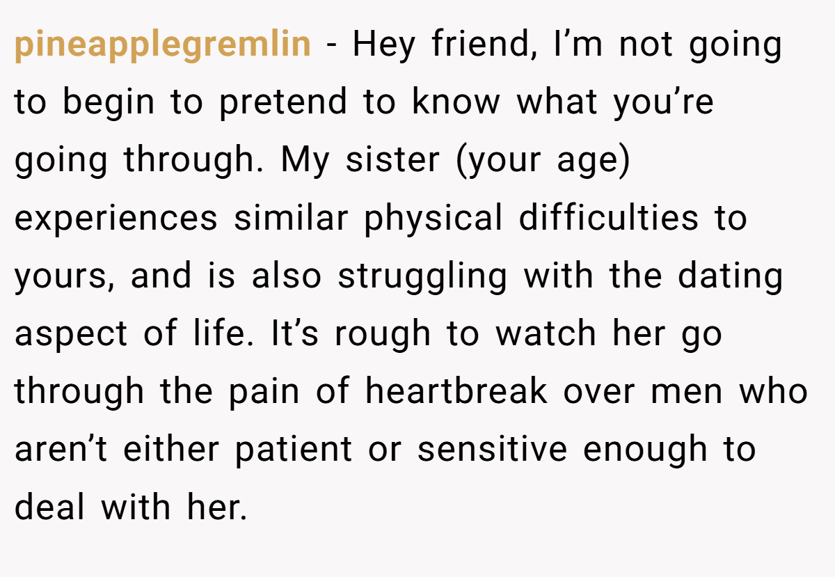 pineapplegremlin − Hey friend, I’m not going to begin to pretend to know what you’re going through. My sister (your age) experiences similar physical difficulties to yours, and is also struggling with the dating aspect of life. It’s rough to watch her go through the pain of heartbreak over men who aren’t either patient or sensitive enough to deal with her.