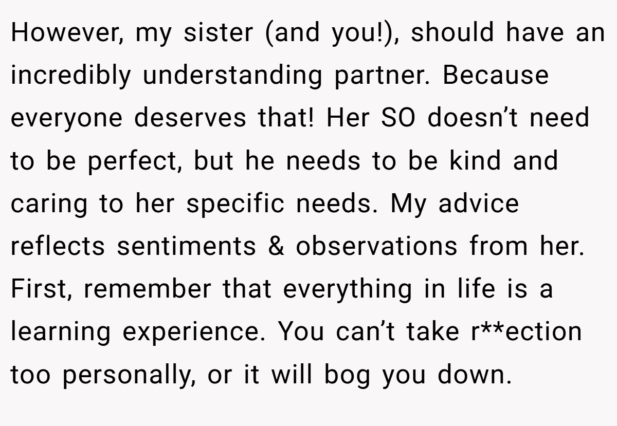 However, my sister (and you!), should have an incredibly understanding partner. Because everyone deserves that! Her SO doesn’t need to be perfect, but he needs to be kind and caring to her specific needs. My advice reflects sentiments & observations from her. First, remember that everything in life is a learning experience. You can’t take r**ection too personally, or it will bog you down.