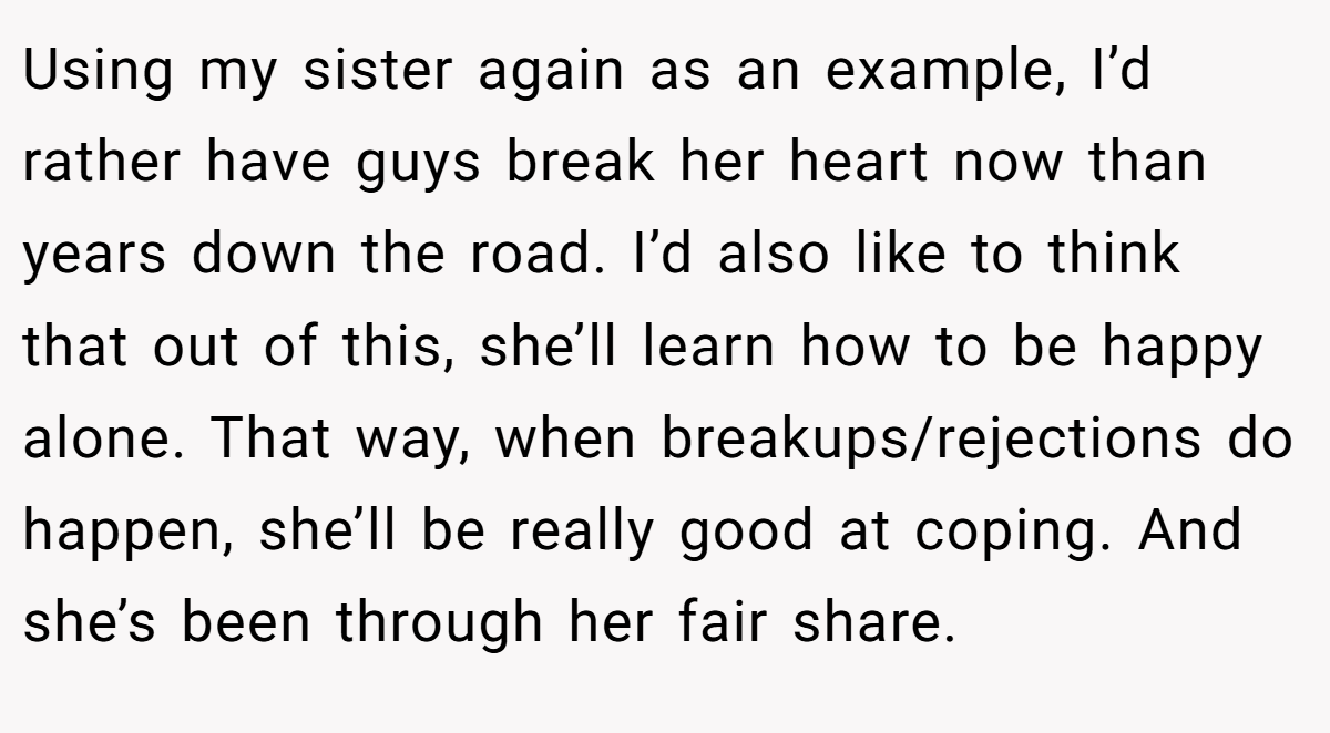 Using my sister again as an example, I’d rather have guys break her heart now than years down the road. I’d also like to think that out of this, she’ll learn how to be happy alone. That way, when breakups/rejections do happen, she’ll be really good at coping. And she’s been through her fair share.