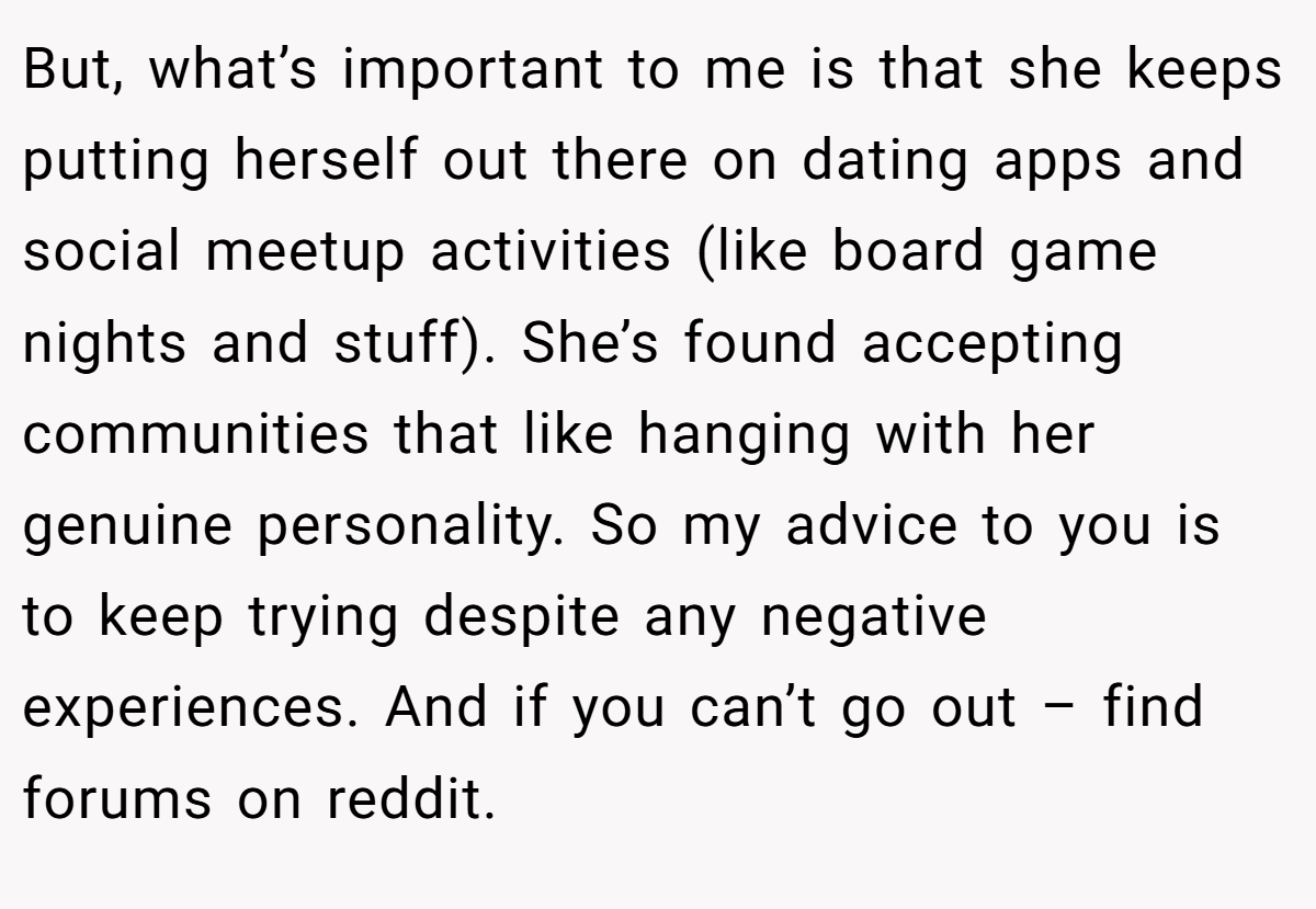 But, what’s important to me is that she keeps putting herself out there on dating apps and social meetup activities (like board game nights and stuff). She’s found accepting communities that like hanging with her genuine personality. So my advice to you is to keep trying despite any negative experiences. And if you can’t go out – find forums on reddit.