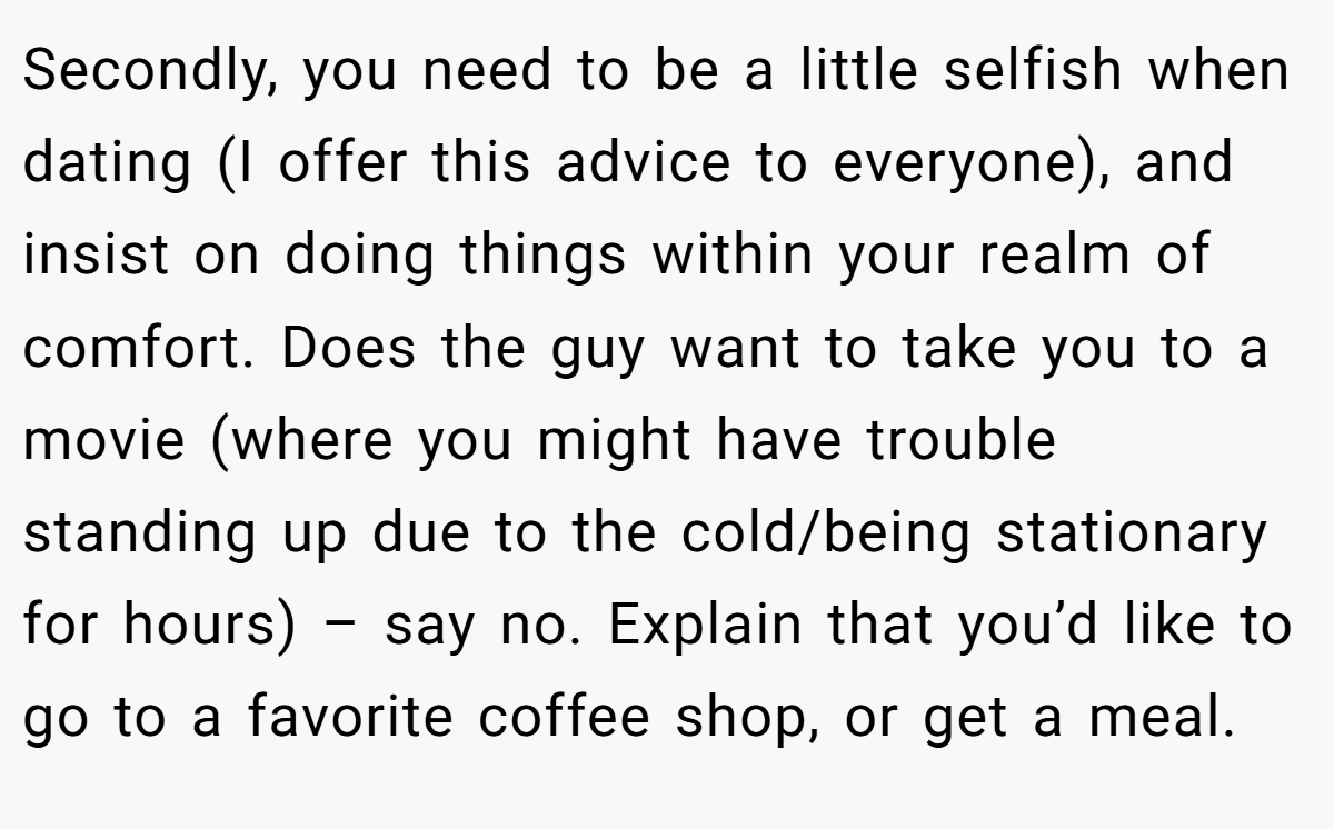 Secondly, you need to be a little selfish when dating (I offer this advice to everyone), and insist on doing things within your realm of comfort. Does the guy want to take you to a movie (where you might have trouble standing up due to the cold/being stationary for hours) – say no. Explain that you’d like to go to a favorite coffee shop, or get a meal.
