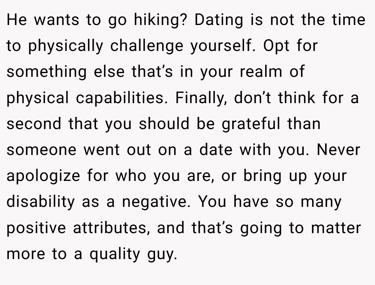 He wants to go hiking? Dating is not the time to physically challenge yourself. Opt for something else that’s in your realm of physical capabilities. Finally, don’t think for a second that you should be grateful than someone went out on a date with you. Never apologize for who you are, or bring up your disability as a negative. You have so many positive attributes, and that’s going to matter more to a quality guy.