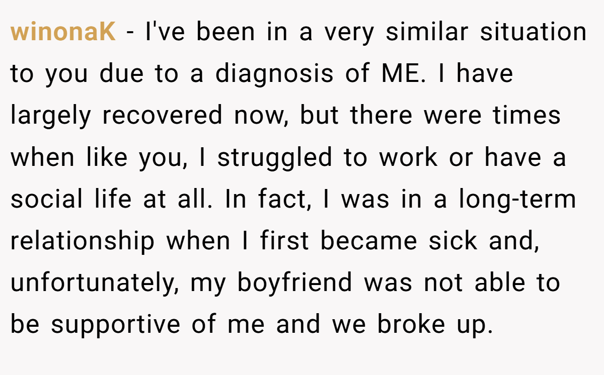 winonaK − I've been in a very similar situation to you due to a diagnosis of ME. I have largely recovered now, but there were times when like you, I struggled to work or have a social life at all. In fact, I was in a long-term relationship when I first became sick and, unfortunately, my boyfriend was not able to be supportive of me and we broke up.