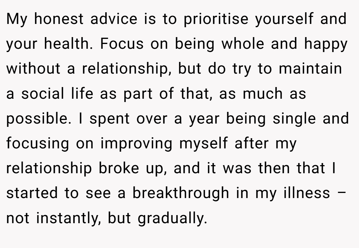 My honest advice is to prioritise yourself and your health. Focus on being whole and happy without a relationship, but do try to maintain a social life as part of that, as much as possible. I spent over a year being single and focusing on improving myself after my relationship broke up, and it was then that I started to see a breakthrough in my illness – not instantly, but gradually.
