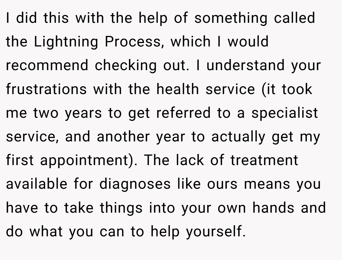 I did this with the help of something called the Lightning Process, which I would recommend checking out. I understand your frustrations with the health service (it took me two years to get referred to a specialist service, and another year to actually get my first appointment). The lack of treatment available for diagnoses like ours means you have to take things into your own hands and do what you can to help yourself.