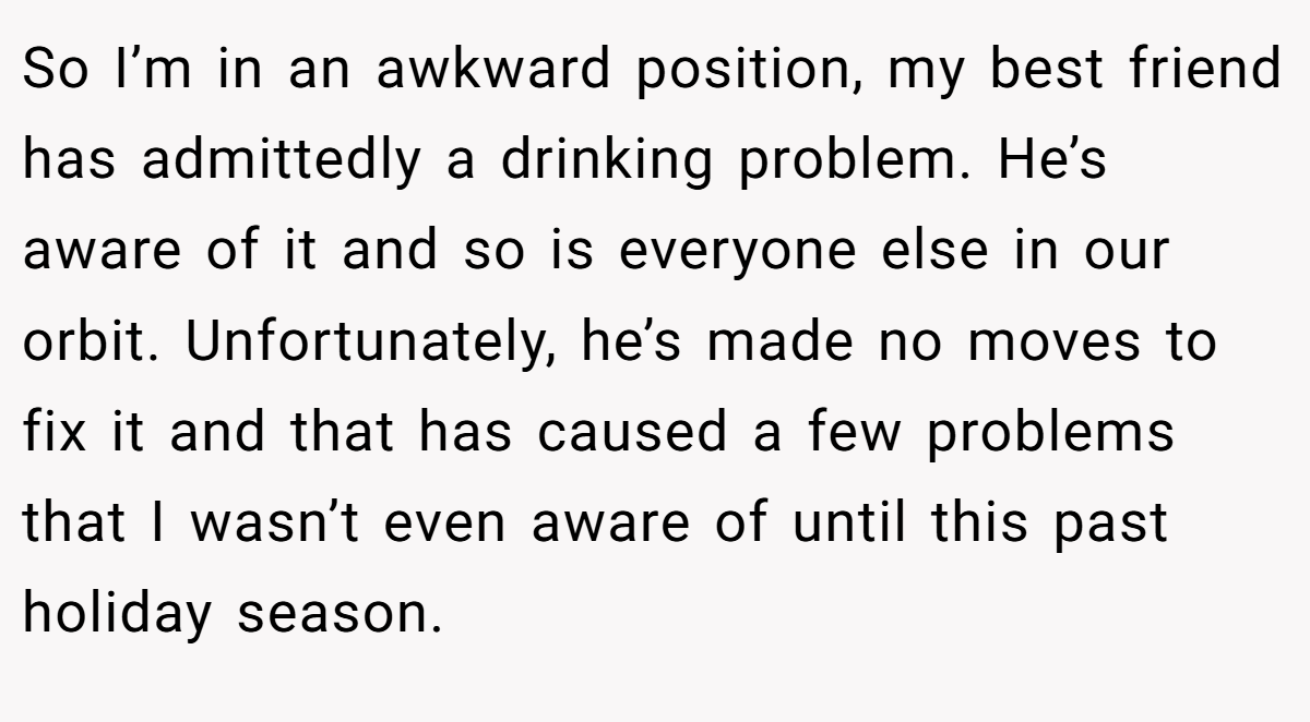 So I’m in an awkward position, my best friend has admittedly a drinking problem. He’s aware of it and so is everyone else in our orbit. Unfortunately, he’s made no moves to fix it and that has caused a few problems that I wasn’t even aware of until this past holiday season.