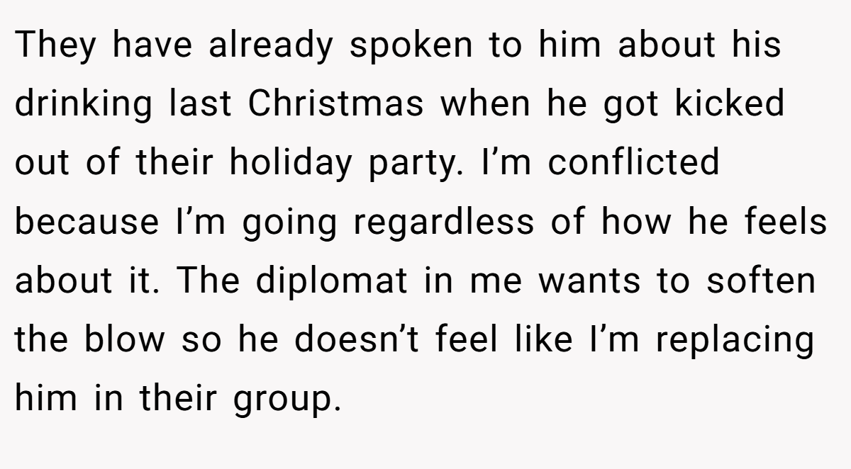 They have already spoken to him about his drinking last Christmas when he got kicked out of their holiday party. I’m conflicted because I’m going regardless of how he feels about it. The diplomat in me wants to soften the blow so he doesn’t feel like I’m replacing him in their group.