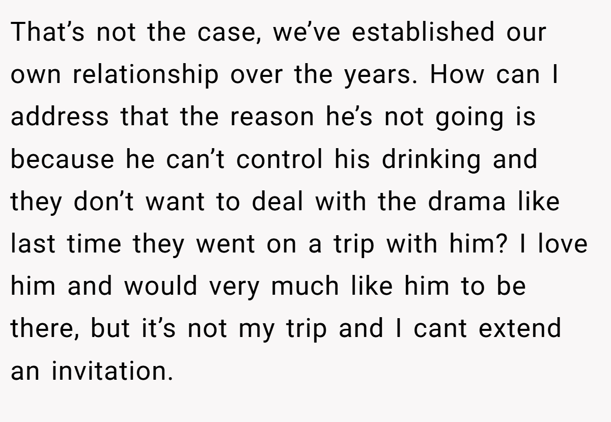 That’s not the case, we’ve established our own relationship over the years. How can I address that the reason he’s not going is because he can’t control his drinking and they don’t want to deal with the drama like last time they went on a trip with him? I love him and would very much like him to be there, but it’s not my trip and I cant extend an invitation.