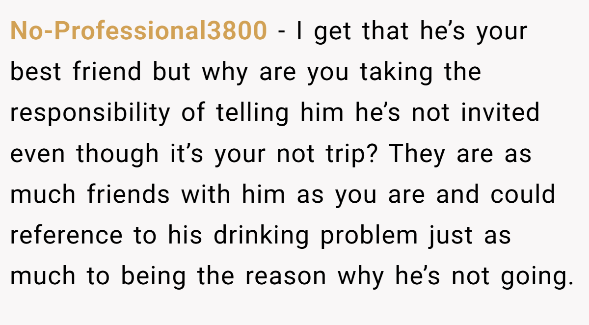 No-Professional3800 − I get that he’s your best friend but why are you taking the responsibility of telling him he’s not invited even though it’s your not trip? They are as much friends with him as you are and could reference to his drinking problem just as much to being the reason why he’s not going.